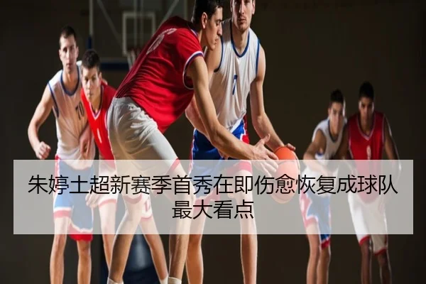 朱婷土超新赛季首秀在即伤愈恢复成球队最大看点