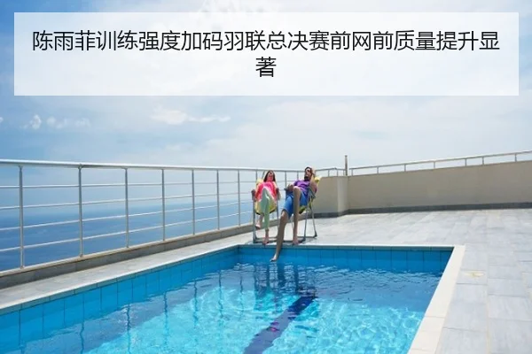 陈雨菲训练强度加码羽联总决赛前网前质量提升显著